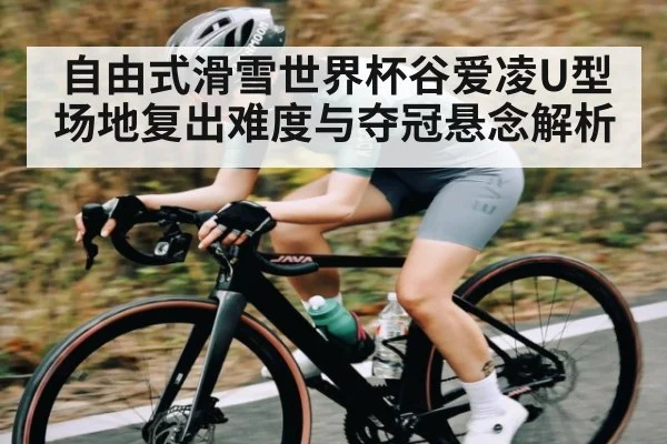 自由式滑雪世界杯谷爱凌U型场地复出难度与夺冠悬念解析
