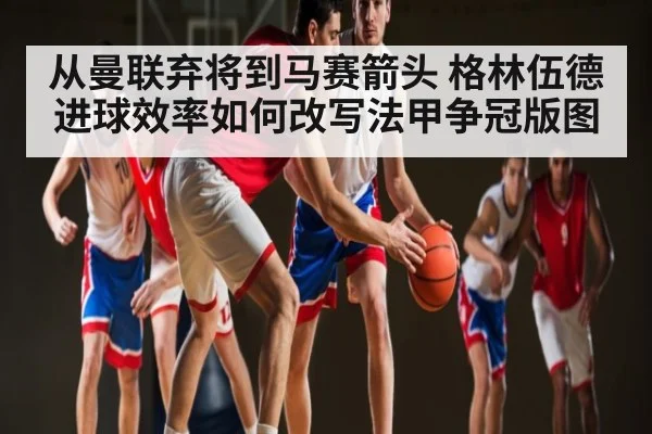 从曼联弃将到马赛箭头 格林伍德进球效率如何改写法甲争冠版图
